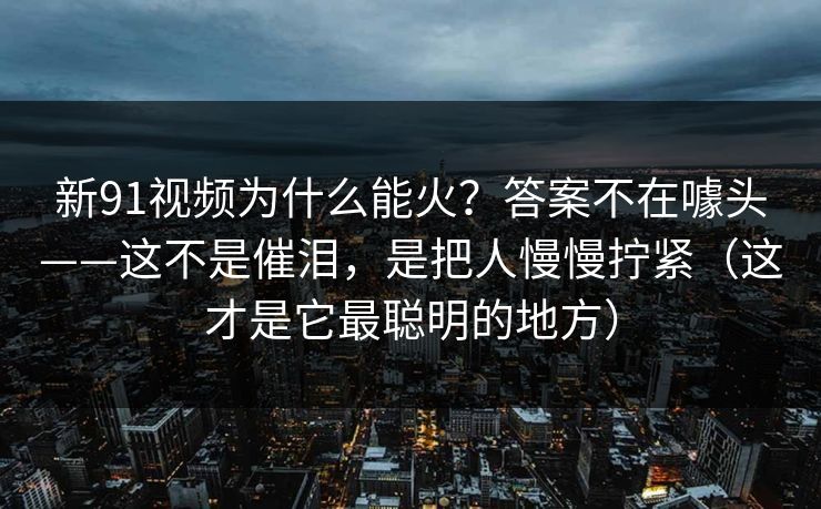 新91视频为什么能火？答案不在噱头——这不是催泪，是把人慢慢拧紧（这才是它最聪明的地方）