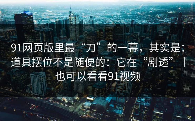 91网页版里最“刀”的一幕，其实是：道具摆位不是随便的：它在“剧透”｜也可以看看91视频