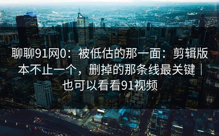 聊聊91网0：被低估的那一面：剪辑版本不止一个，删掉的那条线最关键｜也可以看看91视频
