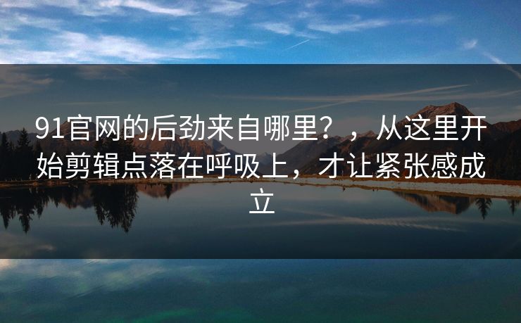 91官网的后劲来自哪里？，从这里开始剪辑点落在呼吸上，才让紧张感成立