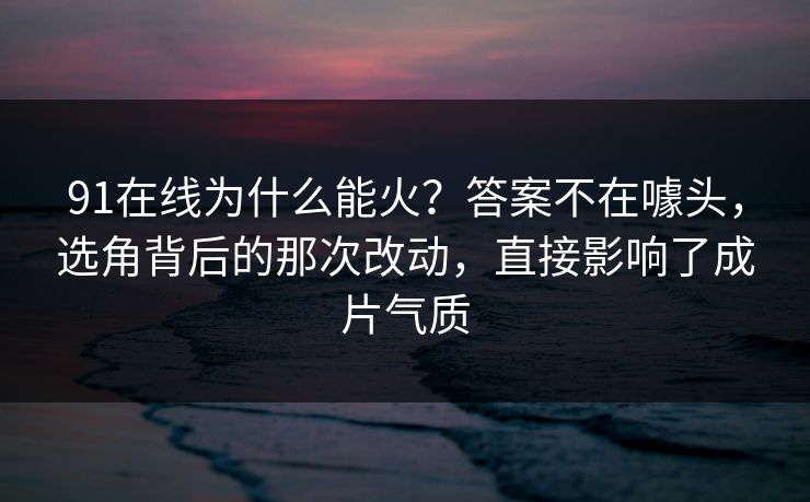 91在线为什么能火？答案不在噱头，选角背后的那次改动，直接影响了成片气质