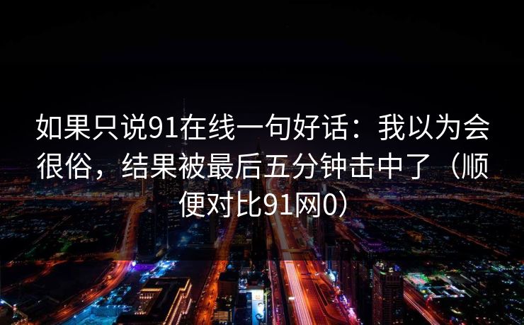 如果只说91在线一句好话：我以为会很俗，结果被最后五分钟击中了（顺便对比91网0）
