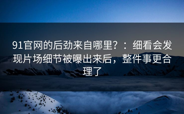 91官网的后劲来自哪里?:细看会发现片场细节被曝出来后,整件事更合理了 91官网的后劲来自哪里?:细看会发现片场细节被曝出来后,整件事更合理了