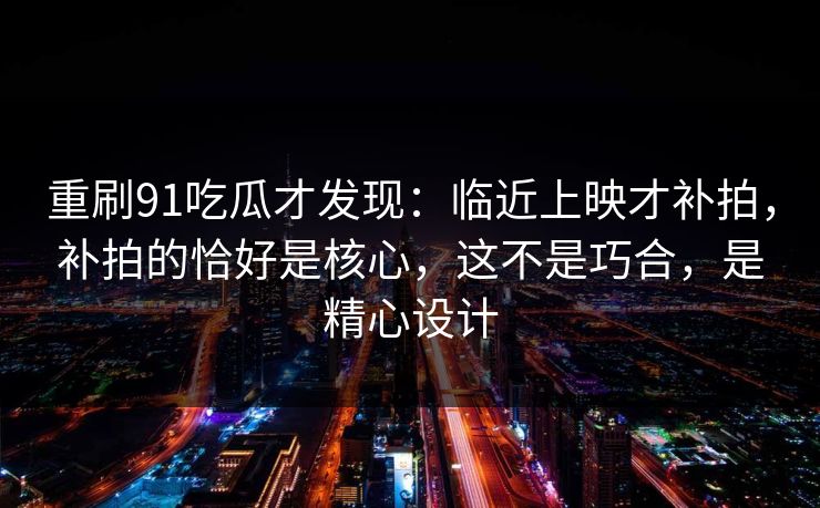 重刷91吃瓜才发现:临近上映才补拍,补拍的恰好是核心,这不是巧合,是精心设计 重刷91吃瓜才发现:临近上映才补拍,补拍的恰好是核心,这不是巧合,是精心设计