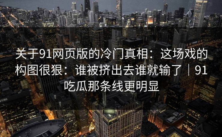 关于91网页版的冷门真相:这场戏的构图很狠:谁被挤出去谁就输了|91吃瓜那条线更明显 关于91网页版的冷门真相:这场戏的构图很狠:谁被挤出去谁就输了|91吃瓜那条线更明显