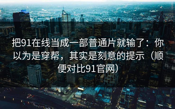 把91在线当成一部普通片就输了:你以为是穿帮,其实是刻意的提示(顺便对比91官网) 把91在线当成一部普通片就输了:你以为是穿帮,其实是刻意的提示(顺便对比91官网)