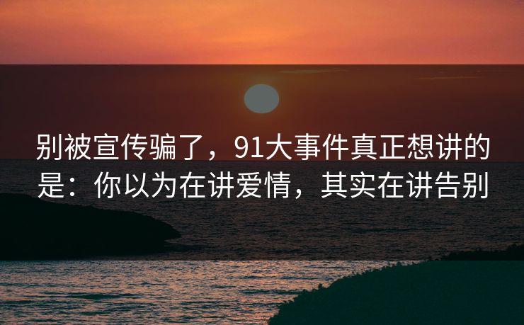 别被宣传骗了,91大事件真正想讲的是:你以为在讲爱情,其实在讲告别 别被宣传骗了,91大事件真正想讲的是:你以为在讲爱情,其实在讲告别