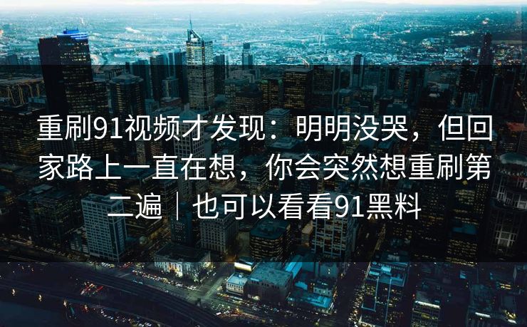 重刷91视频才发现:明明没哭,但回家路上一直在想,你会突然想重刷第二遍|也可以看看91黑料 重刷91视频才发现:明明没哭,但回家路上一直在想,你会突然想重刷第二遍|也可以看看91黑料