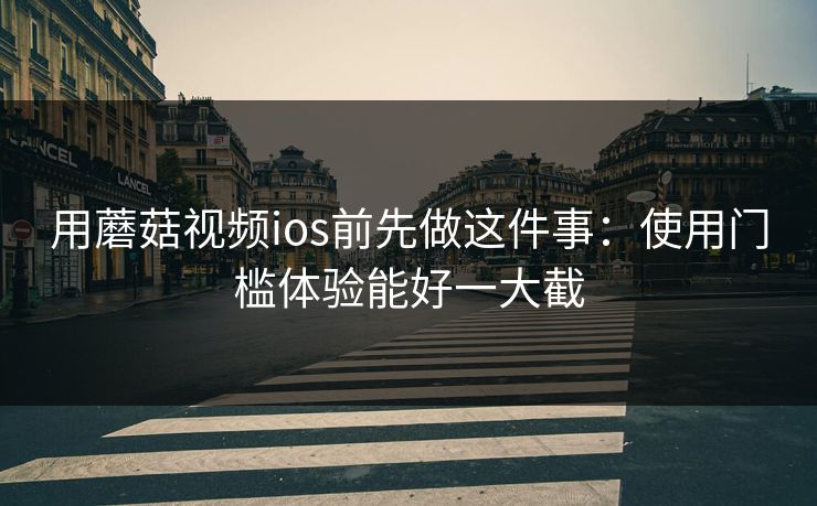 用蘑菇视频ios前先做这件事：使用门槛体验能好一大截