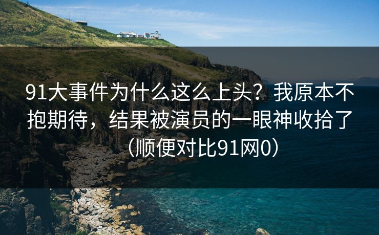 91大事件为什么这么上头?我原本不抱期待,结果被演员的一眼神收拾了(顺便对比91网0) 91大事件为什么这么上头?我原本不抱期待,结果被演员的一眼神收拾了(顺便对比91网0)