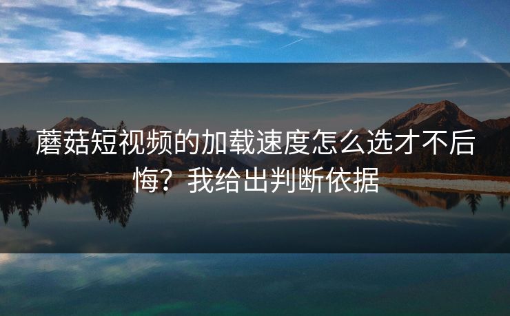 蘑菇短视频的加载速度怎么选才不后悔？我给出判断依据