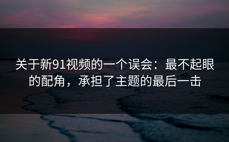 关于新91视频的一个误会:最不起眼的配角,承担了主题的最后一击 关于新91视频的一个误会:最不起眼的配角,承担了主题的最后一击