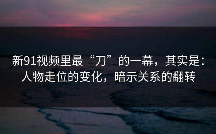 新91视频里最“刀”的一幕,其实是:人物走位的变化,暗示关系的翻转 新91视频里最“刀”的一幕,其实是:人物走位的变化,暗示关系的翻转