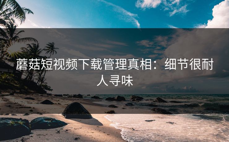 蘑菇短视频下载管理真相:细节很耐人寻味 蘑菇短视频下载管理真相:细节很耐人寻味