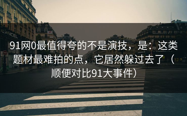 91网0最值得夸的不是演技，是：这类题材最难拍的点，它居然躲过去了（顺便对比91大事件）