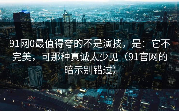 91网0最值得夸的不是演技，是：它不完美，可那种真诚太少见（91官网的暗示别错过）