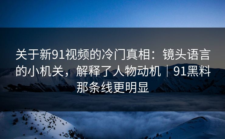 关于新91视频的冷门真相：镜头语言的小机关，解释了人物动机｜91黑料那条线更明显
