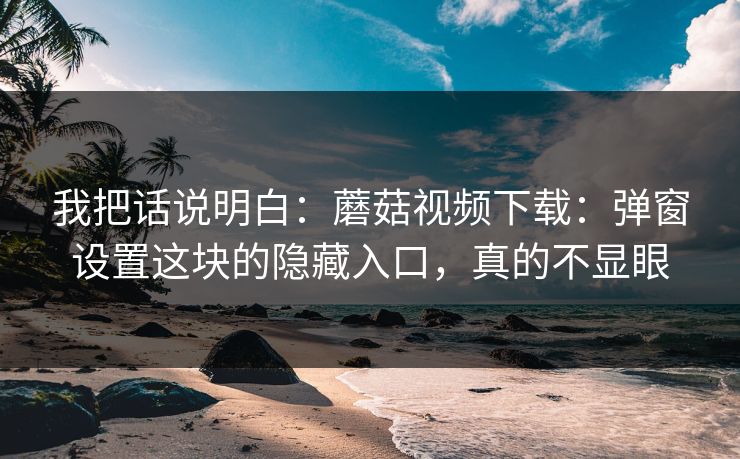 我把话说明白：蘑菇视频下载：弹窗设置这块的隐藏入口，真的不显眼