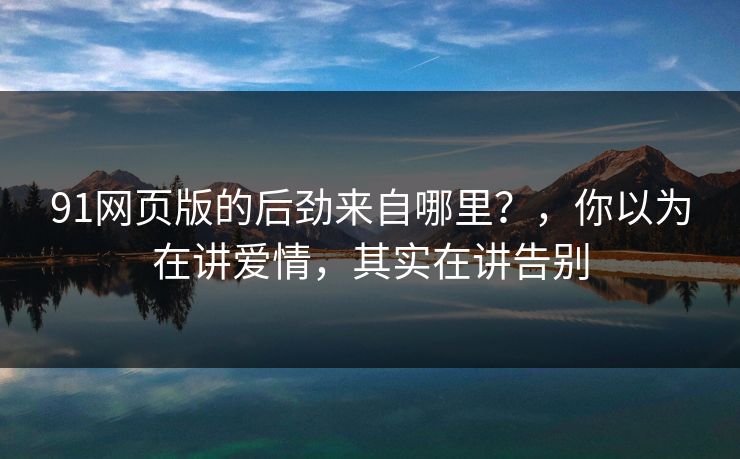 91网页版的后劲来自哪里？，你以为在讲爱情，其实在讲告别