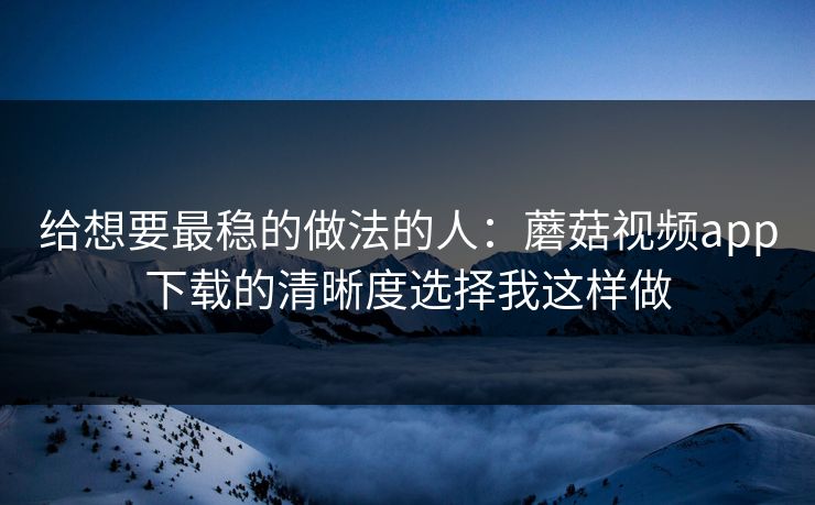给想要最稳的做法的人：蘑菇视频app下载的清晰度选择我这样做
