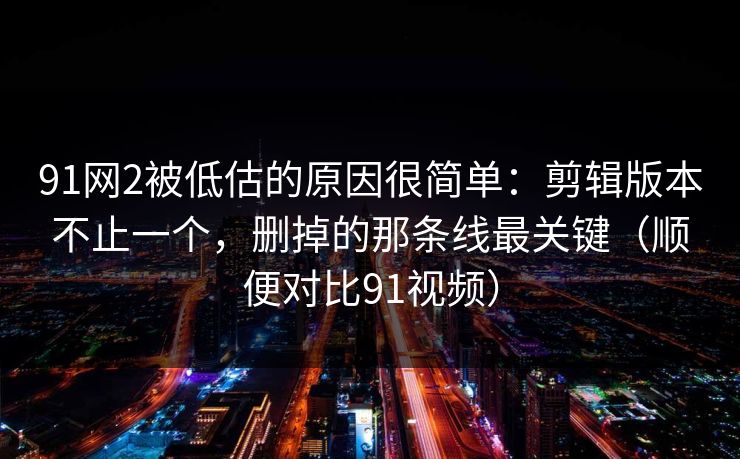 91网2被低估的原因很简单：剪辑版本不止一个，删掉的那条线最关键（顺便对比91视频）