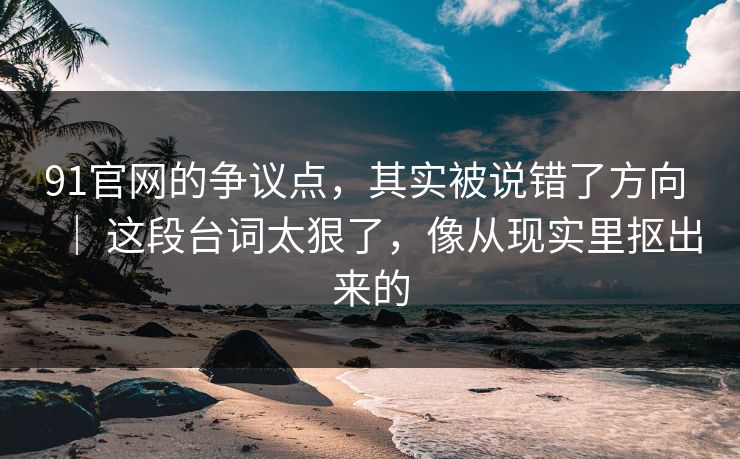 91官网的争议点，其实被说错了方向 ｜ 这段台词太狠了，像从现实里抠出来的