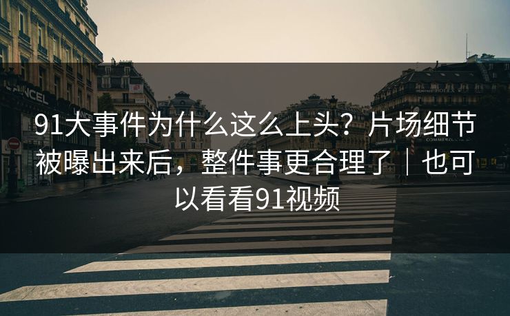 91大事件为什么这么上头？片场细节被曝出来后，整件事更合理了｜也可以看看91视频