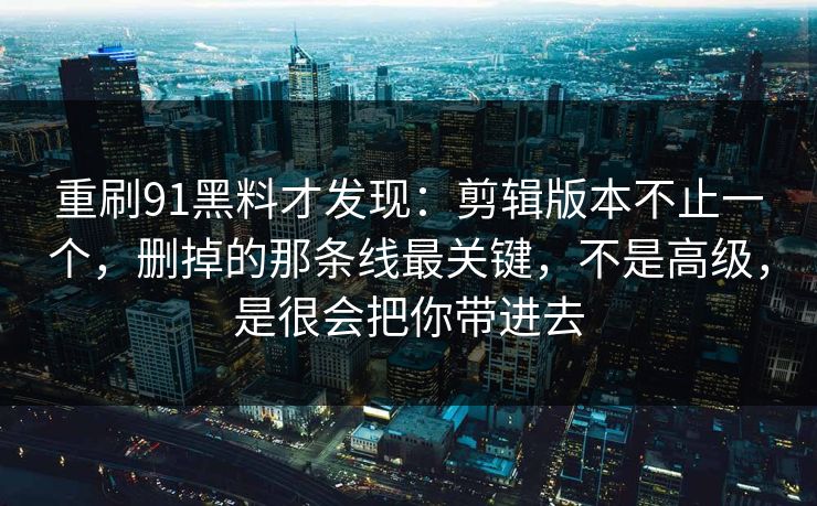 重刷91黑料才发现：剪辑版本不止一个，删掉的那条线最关键，不是高级，是很会把你带进去