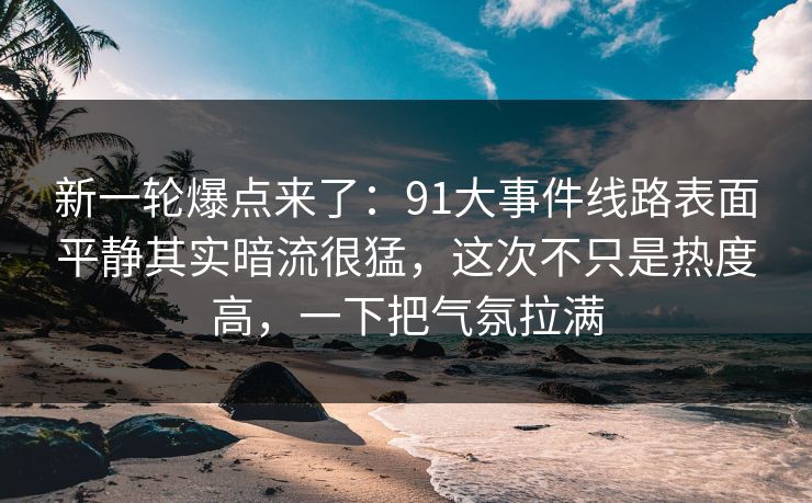 新一轮爆点来了：91大事件线路表面平静其实暗流很猛，这次不只是热度高，一下把气氛拉满