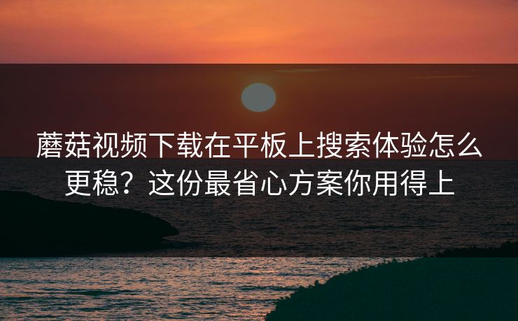 蘑菇视频下载在平板上搜索体验怎么更稳？这份最省心方案你用得上