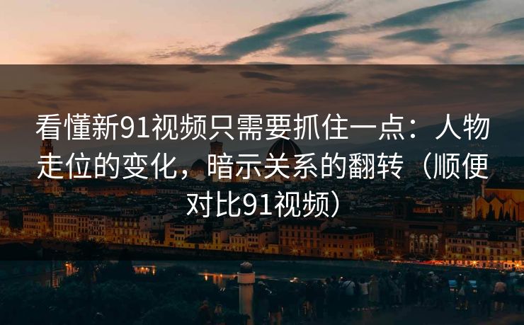 看懂新91视频只需要抓住一点：人物走位的变化，暗示关系的翻转（顺便对比91视频）