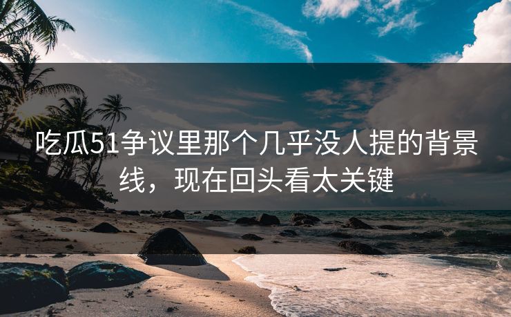 吃瓜51争议里那个几乎没人提的背景线，现在回头看太关键